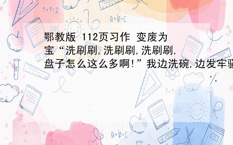 鄂教版 112页习作 变废为宝“洗刷刷,洗刷刷,洗刷刷,盘子怎么这么多啊!”我边洗碗,边发牢骚.原来,今天爸爸妈妈去逛街了,全部的家务都落在我和哥哥身上.“烦死了!哥哥一点也不尽责,活全让