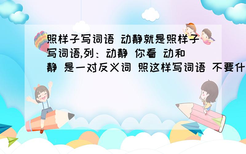 照样子写词语 动静就是照样子写词语,列：动静 你看 动和静 是一对反义词 照这样写词语 不要什么长短 高低 大小 的