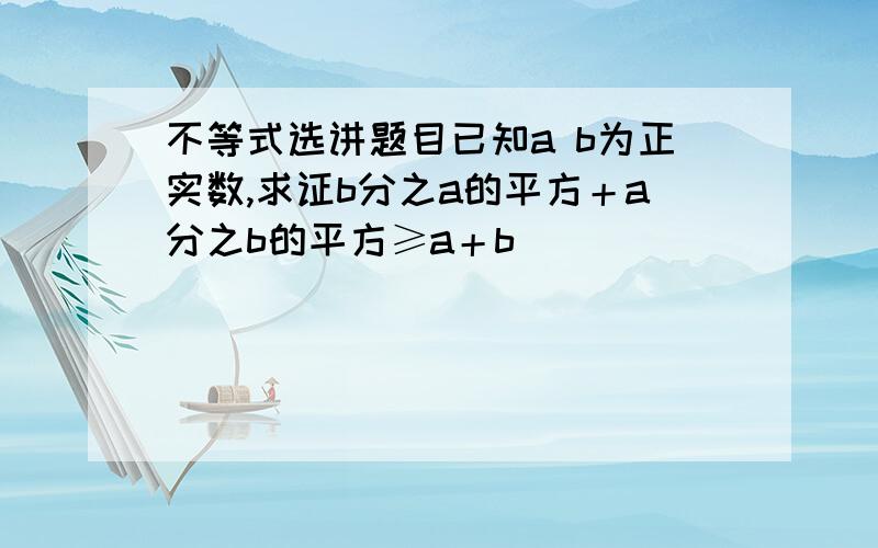 不等式选讲题目已知a b为正实数,求证b分之a的平方＋a分之b的平方≥a＋b