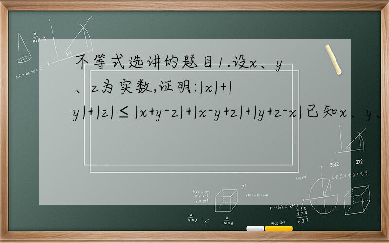 不等式选讲的题目1.设x、y、z为实数,证明:|x|+|y|+|z|≤|x+y-z|+|x-y+z|+|y+z-x|已知x、y、z∈R,且x+y+z=8,x^2+y^2+z^2=24,求证:4/3≤x,z≤3已知a,b,c为正实数,且ab+bc+ca=1.求a+b+c-abc的最小值（2）证明a^2/(a^2+1)+b^2/(