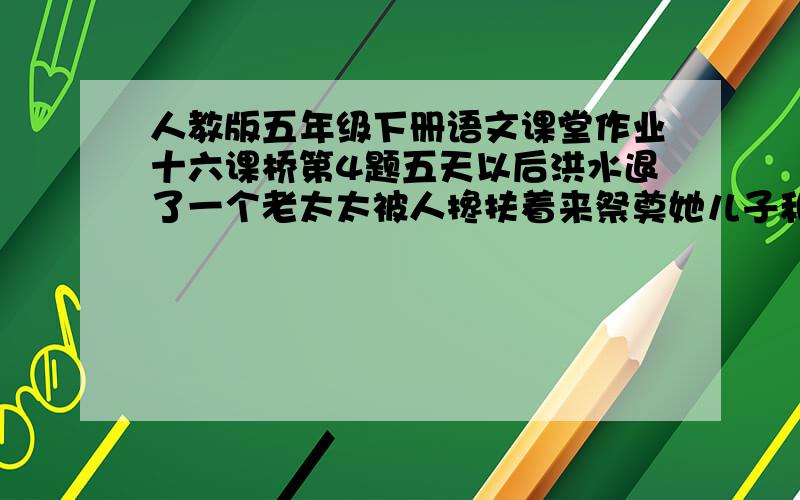 人教版五年级下册语文课堂作业十六课桥第4题五天以后洪水退了一个老太太被人搀扶着来祭奠她儿子和丈夫.急!