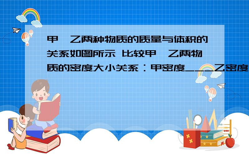 甲、乙两种物质的质量与体积的关系如图所示 比较甲、乙两物质的密度大小关系：甲密度___乙密度（选填“＞”、“＝”、“＜”）；若甲物质是液体,而乙为质量是0.5Kg的固体,将固体乙放