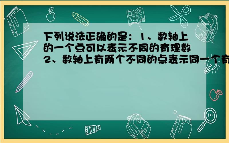 下列说法正确的是：1、数轴上的一个点可以表示不同的有理数2、数轴上有两个不同的点表示同一个有理数3、任何有理数都可以在数轴上找到它对应的唯一一点4、有的有理数不能在数轴上表