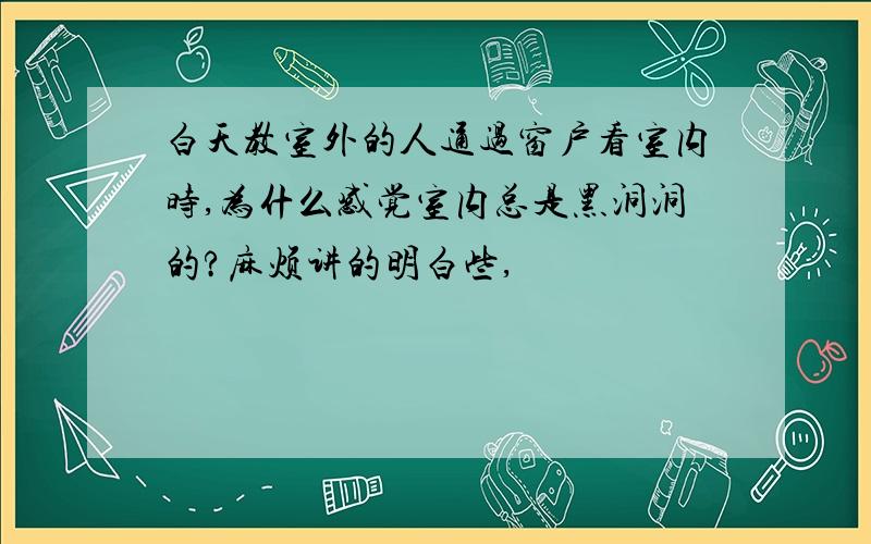 白天教室外的人通过窗户看室内时,为什么感觉室内总是黑洞洞的?麻烦讲的明白些,