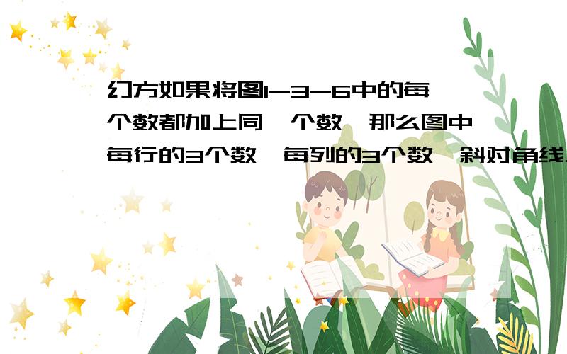 幻方如果将图1-3-6中的每个数都加上同一个数,那么图中每行的3个数,每列的3个数,斜对角线上的3个数相加和仍然相等,这样就形成了一个新的图,根据图1—3—6,图1—3—7中给出的数,对照图1—3