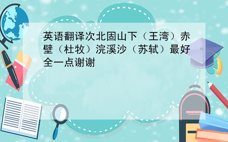 英语翻译次北固山下（王湾）赤壁（杜牧）浣溪沙（苏轼）最好全一点谢谢