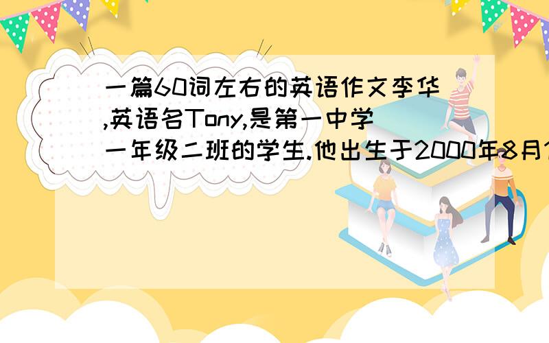 一篇60词左右的英语作文李华,英语名Tony,是第一中学一年级二班的学生.他出生于2000年8月12日.他的出生地在广东深圳.他今年13岁,爱好音乐和篮球.他喜欢英语,爱玩电脑游戏.他经常放学后与朋