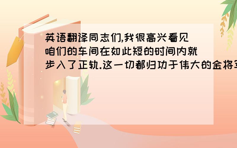 英语翻译同志们,我很高兴看见咱们的车间在如此短的时间内就步入了正轨.这一切都归功于伟大的金将军的英明指导,当然,这与大家的努力也是分不开的.特别是这些拥有进步思想的中国工程