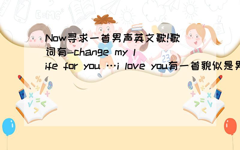 Now寻求一首男声英文歌!歌词有-change my life for you …i love you有一首貌似是男声唱的英文歌、歌词记得有change my life for you ………i love you...就不知是个人还是组合了、麻烦能人帮忙找下咯!