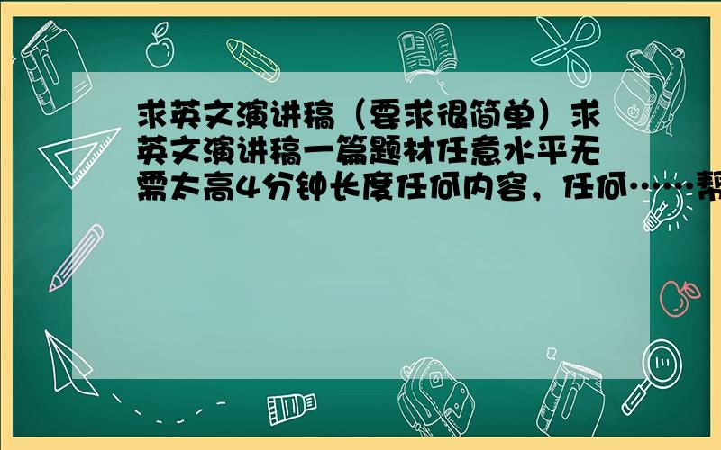 求英文演讲稿（要求很简单）求英文演讲稿一篇题材任意水平无需太高4分钟长度任何内容，任何……帮一个朋友搞的，单位内部的比赛。只要不是太常见，导致和别人稿子一样就行。------of