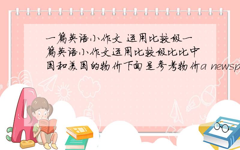 一篇英语小作文 运用比较级一篇英语小作文运用比较级比比中国和美国的物价下面是参考物价a newspaper 0.75$a cup of coffee 1$a CD 17.99$a paperback book 7.95美元