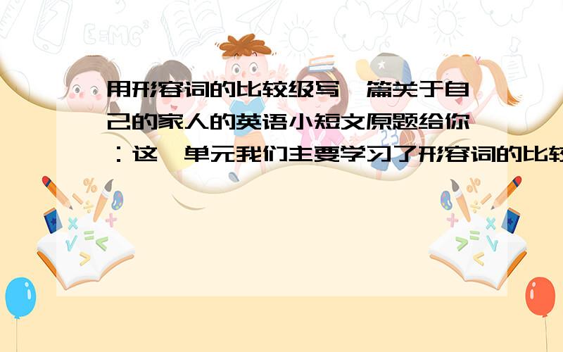 用形容词的比较级写一篇关于自己的家人的英语小短文原题给你：这一单元我们主要学习了形容词的比较词的比较级,相信你能恰当地运用它介绍你的一家.说说你自己家里有几口人,他们都是