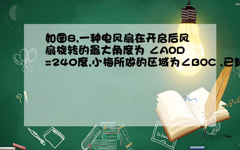 如图8,一种电风扇在开启后风扇旋转的最大角度为 ∠AOD=240度,小梅所做的区域为∠BOC ,已知风扇每20秒钟匀速转动一个来回,其中 ∠AOB与∠BOC互补,且∠AOB:∠COD=3:5（1）求∠COD、∠BOC的度数（2）