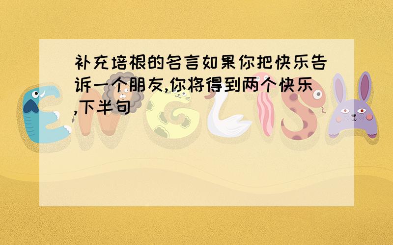 补充培根的名言如果你把快乐告诉一个朋友,你将得到两个快乐,下半句( )