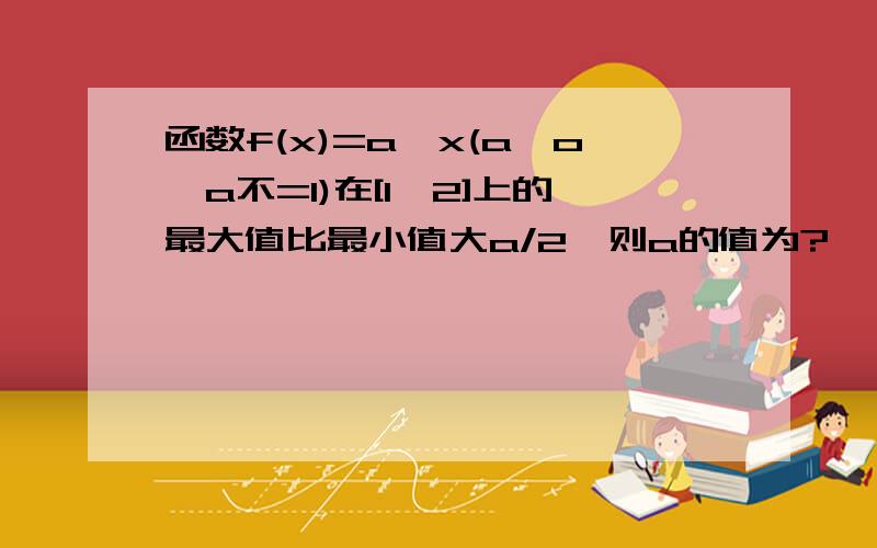 函数f(x)=a^x(a>o,a不=1)在[1,2]上的最大值比最小值大a/2,则a的值为?