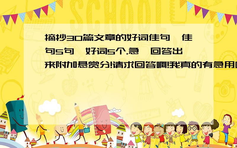 摘抄30篇文章的好词佳句,佳句5句,好词5个.急,回答出来附加悬赏分!请求回答啊!我真的有急用啊!语文书里也可以啊!不要四年级下册的!格式是：佳句格式《      》_____.     _____.    _____.    _____.