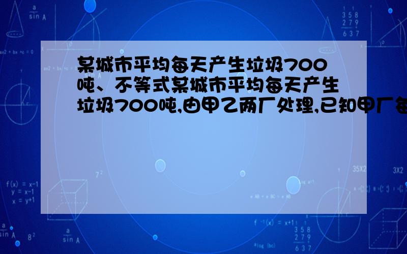 某城市平均每天产生垃圾700吨、不等式某城市平均每天产生垃圾700吨,由甲乙两厂处理,已知甲厂每小时可处理55吨,需要550元,乙厂每小时可处理垃圾45吨.需要用495元 1.甲、乙两厂同时处理该城