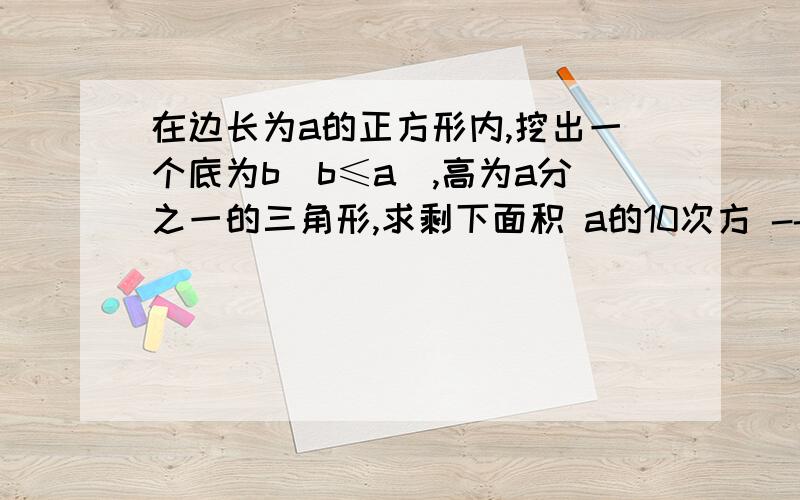 在边长为a的正方形内,挖出一个底为b（b≤a）,高为a分之一的三角形,求剩下面积 a的10次方 -- a的9次方b + a的8次方b的2次方 -- a的7次方b的3次方 +...,写出它的第六项和最后一项,这个多项式是几