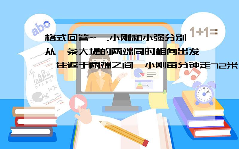 格式回答~一.小刚和小强分别从一条大堤的两端同时相向出发,往返于两端之间,小刚每分钟走72米,小强每分钟走68米,经过12分钟两人第二次向隅.这条大堤长多少米?(写序号 列式子)