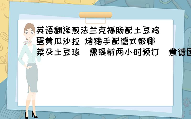 英语翻译煎法兰克福肠配土豆鸡蛋黄瓜沙拉 烤猪手配德式酸椰菜及土豆球（需提前两小时预订）煮德国咸猪手配酸椰菜及土豆泥（需提前两小时预订）纽伦堡铁扒香肠配土豆粒及德式酸椰菜