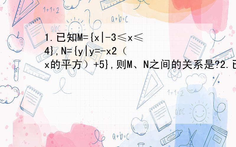 1.已知M={x|-3≤x≤4},N={y|y=-x2（x的平方）+5},则M、N之间的关系是?2.已知集合A={2,4,x2（的平方）-5x+9} B={3,x2+ax+a}.a,x∈R.求使2∈B,B是A的真子集成立的a,x的值3.已知A={x|-3≤x≤4},B={x|2m-1≤x≤m+1},当B是A