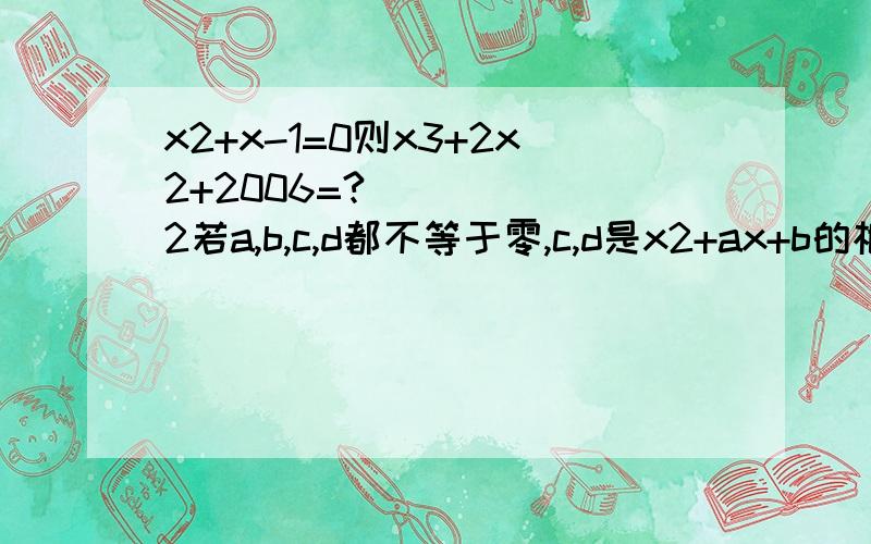 x2+x-1=0则x3+2x2+2006=? 2若a,b,c,d都不等于零,c,d是x2+ax+b的根,a,b是x2+cx+d的根,那么a+b+c+d= 