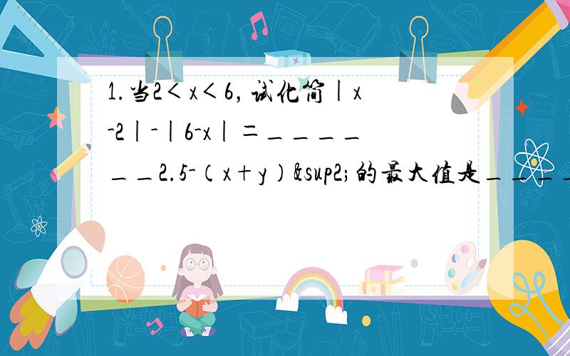 1.当2＜x＜6，试化简|x-2|-|6-x|＝______2.5-（x+y）²的最大值是_____，当取最大值时，x和y的关系是______抱歉，刚刚忘了写题了，麻烦答出答案时，说下原因