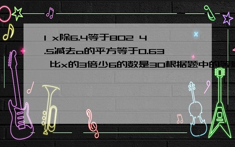 1 x除6.4等于802 4.5减去a的平方等于0.63 比x的3倍少6的数是30根据题中的等量关系列出方程