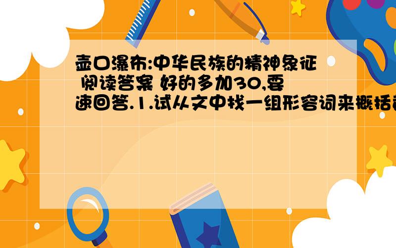 壶口瀑布:中华民族的精神象征 阅读答案 好的多加30,要速回答.1.试从文中找一组形容词来概括黄河的特点,并说明写壶口瀑布为什么着力描写黄河之水.2.试从文中找出语句来说明壶口瀑布的特