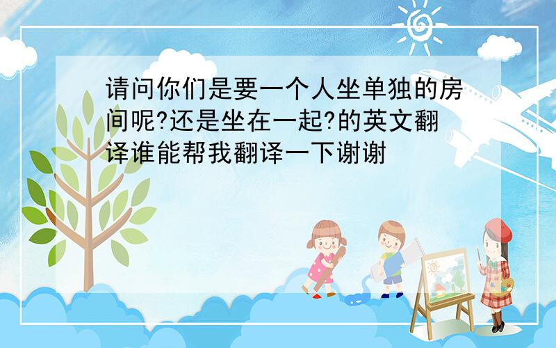 请问你们是要一个人坐单独的房间呢?还是坐在一起?的英文翻译谁能帮我翻译一下谢谢