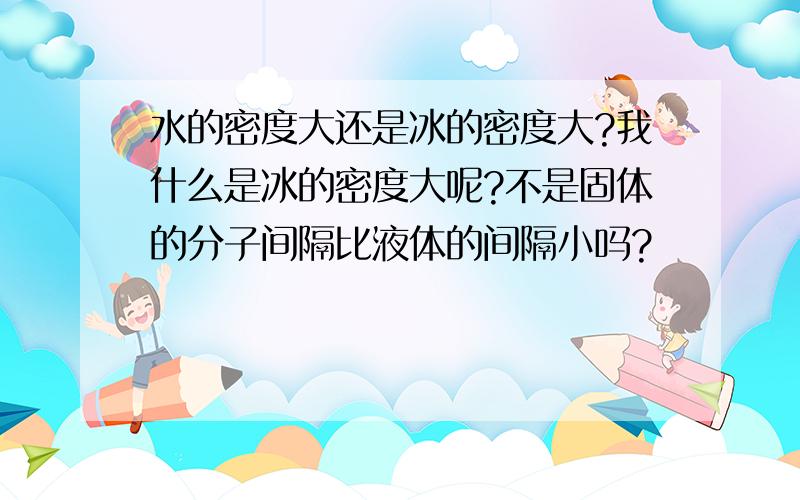 水的密度大还是冰的密度大?我什么是冰的密度大呢?不是固体的分子间隔比液体的间隔小吗?