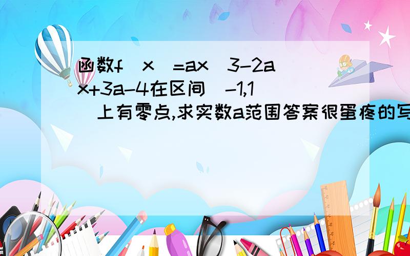 函数f(x)=ax^3-2ax+3a-4在区间(-1,1)上有零点,求实数a范围答案很蛋疼的写到F(-1).f(1)