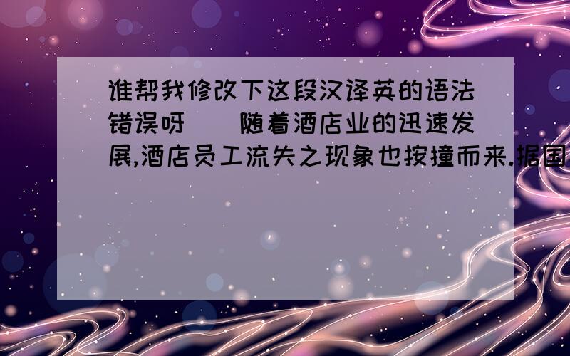 谁帮我修改下这段汉译英的语法错误呀``随着酒店业的迅速发展,酒店员工流失之现象也按撞而来.据国家旅游局调查显示,酒店员工的流失率近五年平均为23.95%,大中型城市酒店的员工流失率一