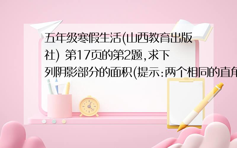 五年级寒假生活(山西教育出版社) 第17页的第2题,求下列阴影部分的面积(提示:两个相同的直角三角形叠在一起) 图画不出来,一个三角型在前一点.另一个在后一点,底边有一部分重叠,底边后长