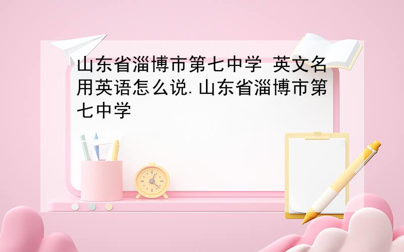 山东省淄博市第七中学 英文名用英语怎么说.山东省淄博市第七中学