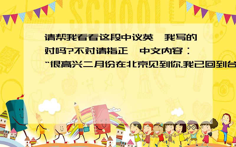 请帮我看看这段中议英,我写的对吗?不对请指正,中文内容：“很高兴二月份在北京见到你.我已回到台湾,希望以后我们可以保持联络.如果有任何资料可以发到我的邮箱或者邮寄到下面的这个