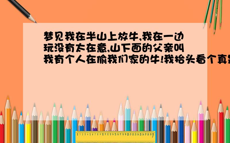 梦见我在半山上放牛,我在一边玩没有太在意,山下面的父亲叫我有个人在偷我们家的牛!我抬头看个真是有人在偷我们家的牛,爸爸让我去追她说是个日本人,等我追到山顶了追啊追啊看见牛与