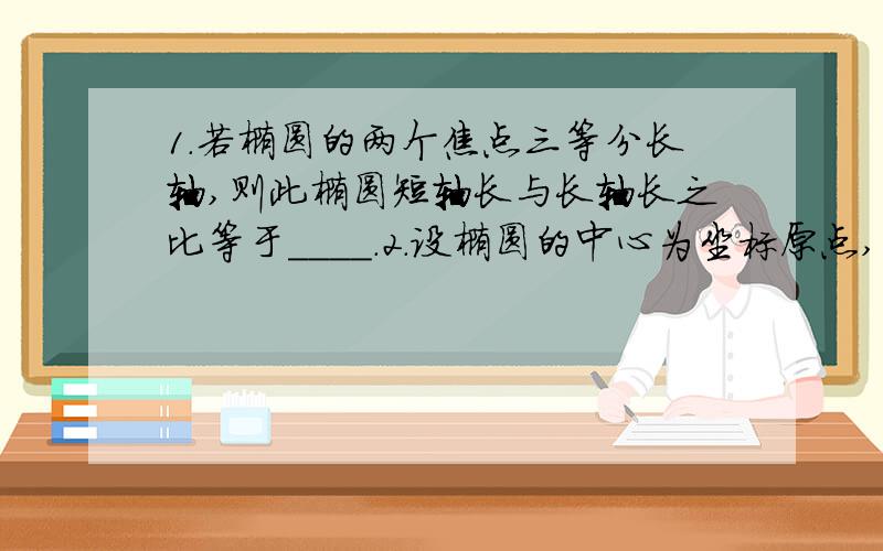 1.若椭圆的两个焦点三等分长轴,则此椭圆短轴长与长轴长之比等于____.2.设椭圆的中心为坐标原点,它在x轴上的一个焦点与短轴两端点连成60°的角,且以椭圆长轴为直径的圆的面积为36π,求椭圆