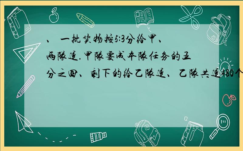 、 一批货物按5:3分给甲、两队运.甲队要成本队任务的五分之四、剩下的给乙队运、乙队共运480个、这批货物一?共几