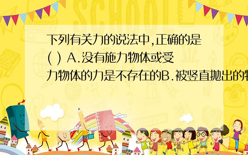下列有关力的说法中,正确的是( ) A.没有施力物体或受力物体的力是不存在的B.被竖直抛出的物体在空中上升,是因为受到了竖直向上的升力的作用C.只有直接接触的物体才可能有力产生D.力的