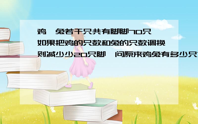 鸡,兔若干只共有脚脚70只,如果把鸡的只数和兔的只数调换则减少少20只脚,问原来鸡兔有多少只?