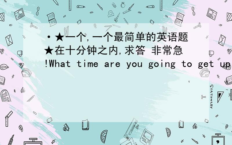 ·★一个,一个最简单的英语题★在十分钟之内,求答 非常急!What time are you going to get up tomorrow?完整回答!完整回答!完整回答!完整回答!