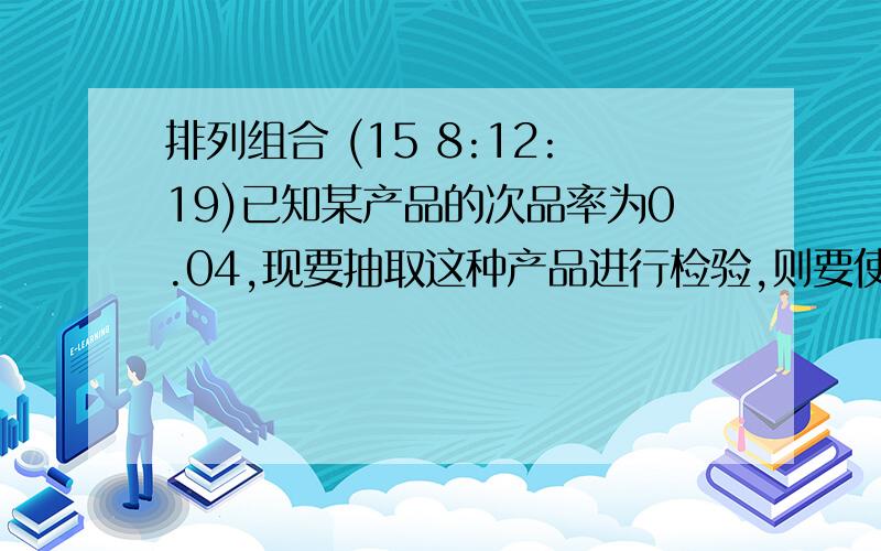 排列组合 (15 8:12:19)已知某产品的次品率为0.04,现要抽取这种产品进行检验,则要使检查到次品的概率达到95%以上,至少要选多少个产品?