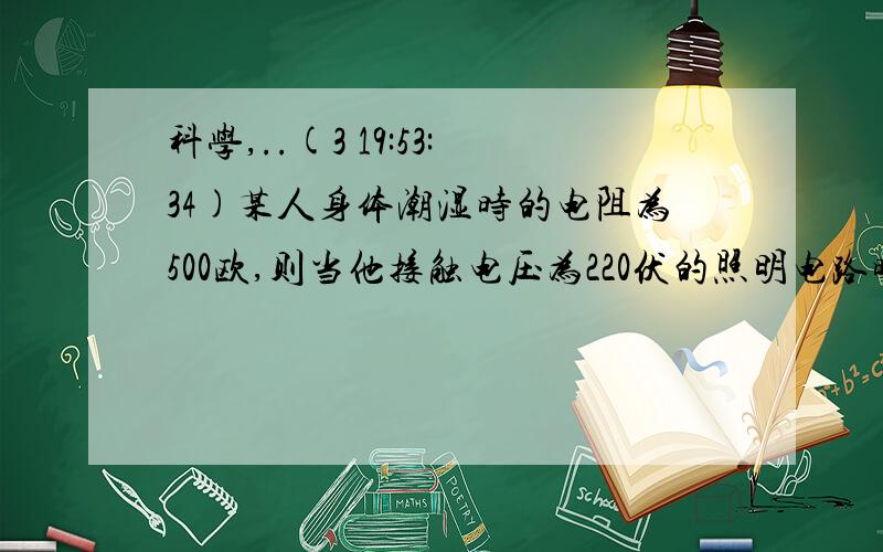 科学,..(3 19:53:34)某人身体潮湿时的电阻为500欧,则当他接触电压为220伏的照明电路时,通过他的电流为 