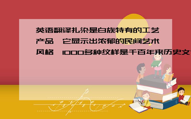 英语翻译扎染是白族特有的工艺产品,它显示出浓郁的民间艺术风格,1000多种纹样是千百年来历史文化的缩影,折射出人民的民情风俗与审美情趣,在大理城乡随处可见它的踪影,它与各种工艺手