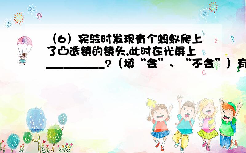 （6）实验时发现有个蚂蚁爬上了凸透镜的镜头,此时在光屏上__________?（填“会”、“不会”）有蚂蚁的像.请告知详细的内容，为什么会或者不会。