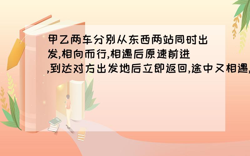 甲乙两车分别从东西两站同时出发,相向而行,相遇后原速前进,到达对方出发地后立即返回,途中又相遇,已甲乙两车分别从东西两站同时出发,相向而行,相遇后原速前进,到达对方出发地后立即