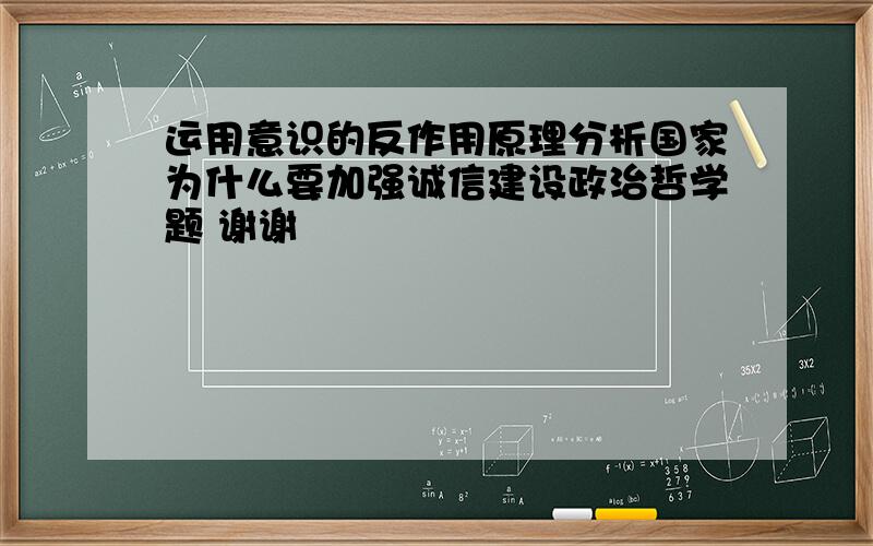 运用意识的反作用原理分析国家为什么要加强诚信建设政治哲学题 谢谢