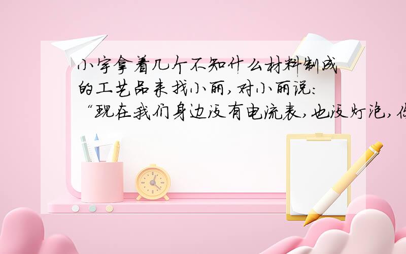 小宇拿着几个不知什么材料制成的工艺品来找小丽,对小丽说：“现在我们身边没有电流表,也没灯泡,你能不能想办法知道这些工艺品中哪些是导体?哪些是绝缘体?”小丽犯了难．你能否运用