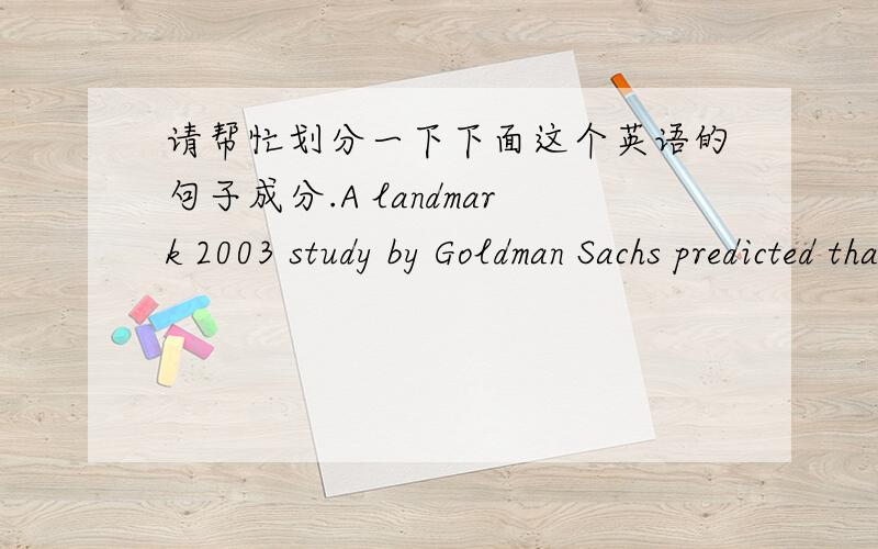 请帮忙划分一下下面这个英语的句子成分.A landmark 2003 study by Goldman Sachs predicted that four economies — Russia,Brazil,India and China — will become a much larger force in the world economy than widely expected,based on proje